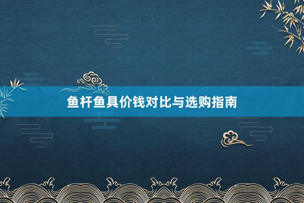 鱼杆鱼具价钱对比与选购指南