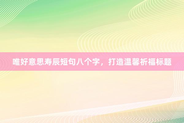 唯好意思寿辰短句八个字，打造温馨祈福标题