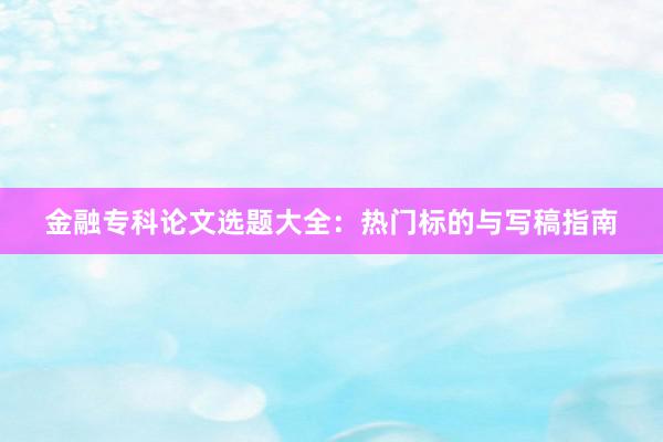 金融专科论文选题大全：热门标的与写稿指南